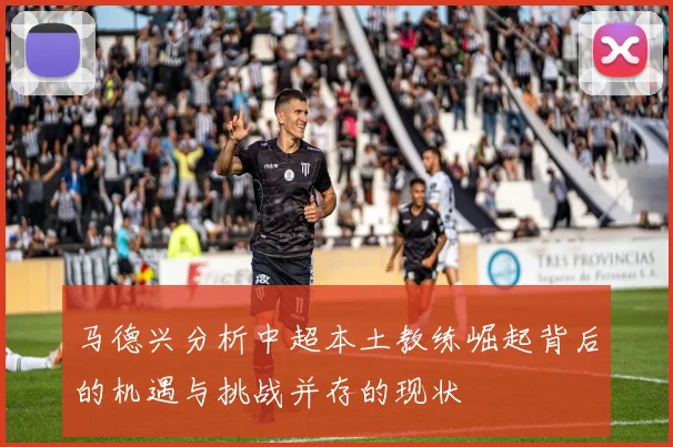 马德兴分析中超本土教练崛起背后的机遇与挑战并存的现状