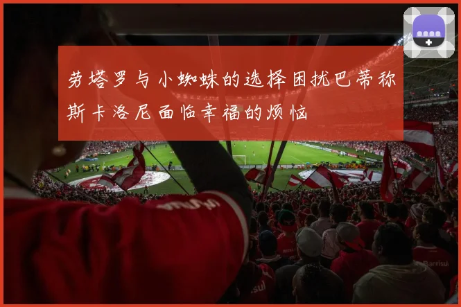 劳塔罗与小蜘蛛的选择困扰巴蒂称斯卡洛尼面临幸福的烦恼