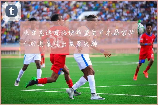 法尔克透露格伊希望离开水晶宫拜仁对其表现出浓厚兴趣