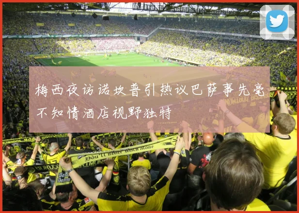 梅西夜访诺坎普引热议巴萨事先毫不知情酒店视野独特