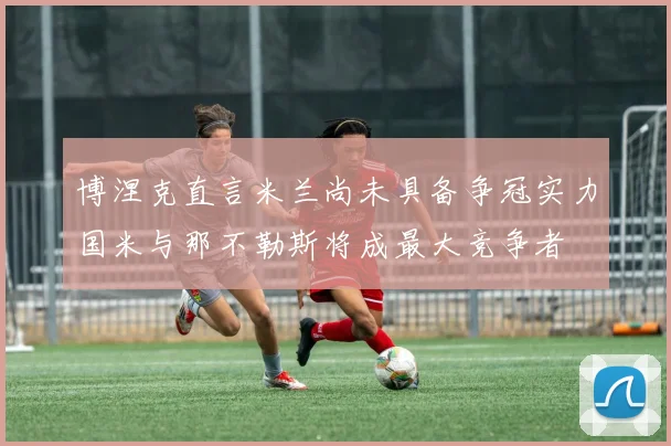 博涅克直言米兰尚未具备争冠实力国米与那不勒斯将成最大竞争者