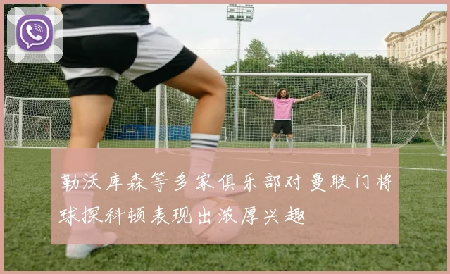 勒沃库森等多家俱乐部对曼联门将球探科顿表现出浓厚兴趣