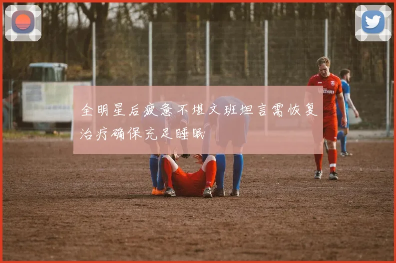 全明星后疲惫不堪文班坦言需恢复治疗确保充足睡眠