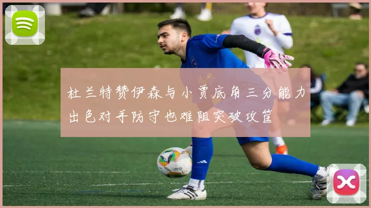 杜兰特赞伊森与小贾底角三分能力出色对手防守也难阻突破攻筐