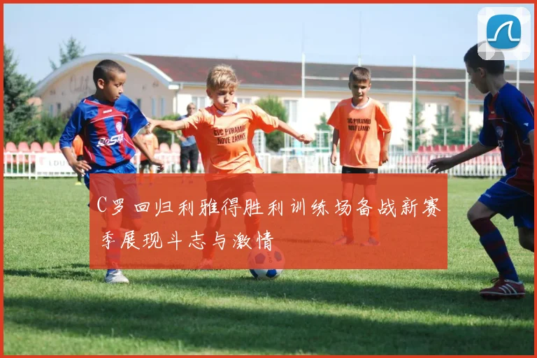 C罗回归利雅得胜利训练场备战新赛季展现斗志与激情