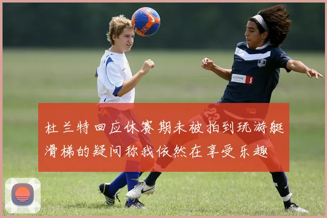 杜兰特回应休赛期未被拍到玩游艇滑梯的疑问称我依然在享受乐趣