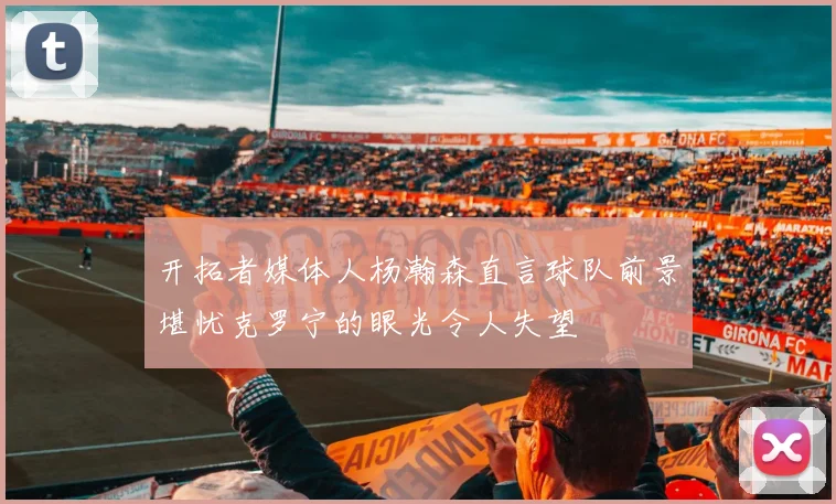 开拓者媒体人杨瀚森直言球队前景堪忧克罗宁的眼光令人失望