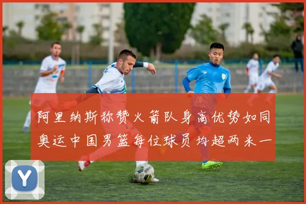 阿里纳斯称赞火箭队身高优势如同奥运中国男篮每位球员均超两米一