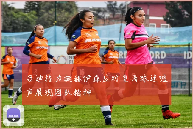吕迪格力挺赫伊森应对皇马球迷嘘声展现团队精神