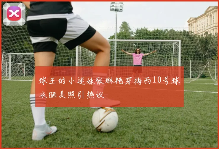 球王的小迷妹张琳艳穿梅西10号球衣晒美照引热议