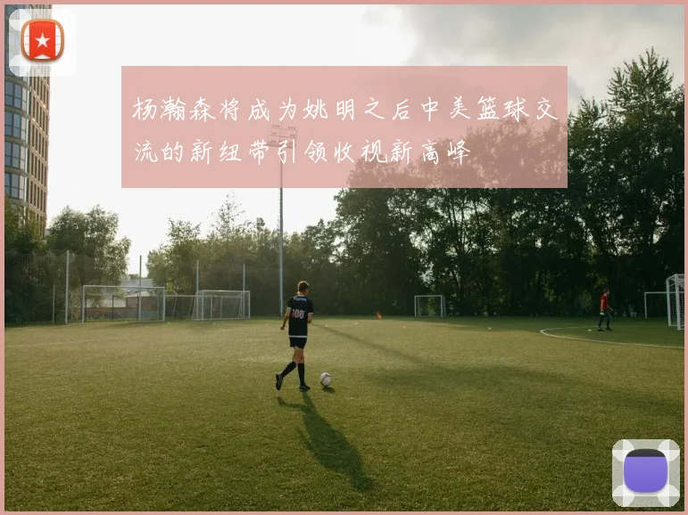 杨瀚森将成为姚明之后中美篮球交流的新纽带引领收视新高峰
