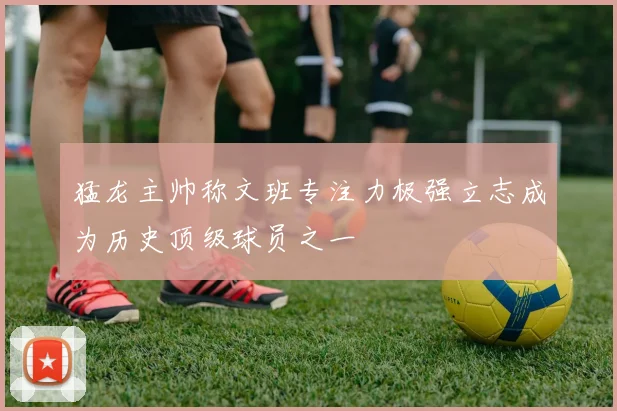 猛龙主帅称文班专注力极强立志成为历史顶级球员之一