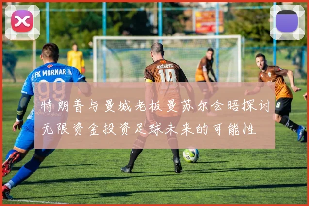 特朗普与曼城老板曼苏尔会晤探讨无限资金投资足球未来的可能性