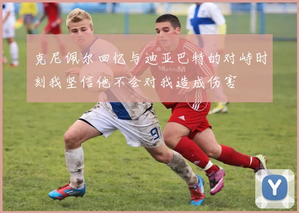 克尼佩尔回忆与迪亚巴特的对峙时刻我坚信他不会对我造成伤害