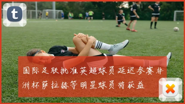 国际足联批准英超球员延迟参赛非洲杯萨拉赫等明星球员将获益