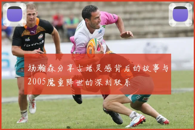 杨瀚森分享古话灵感背后的故事与2005魔童降世的深刻联系