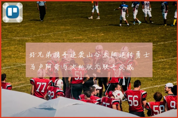 好兄弟携手逆袭山谷太阳逆转勇士马卢阿奇与次轮状元联手发威