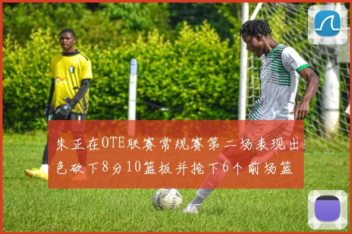 朱正在OTE联赛常规赛第二场表现出色砍下8分10篮板并抢下6个前场篮板