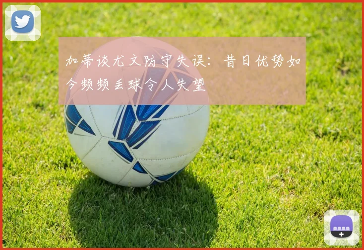 加蒂谈尤文防守失误：昔日优势如今频频丢球令人失望