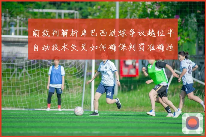 前裁判解析库巴西进球争议越位半自动技术失灵如何确保判罚准确性