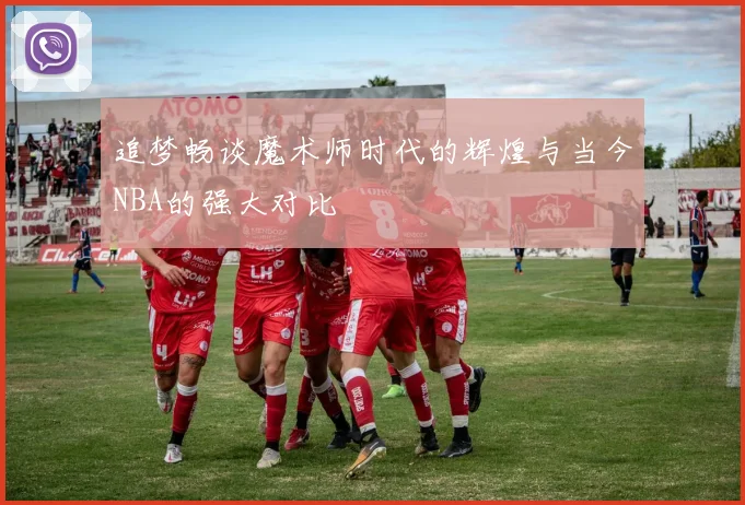追梦畅谈魔术师时代的辉煌与当今NBA的强大对比