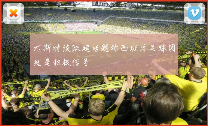 尤斯特谈欧超话题称西班牙足球团结是积极信号