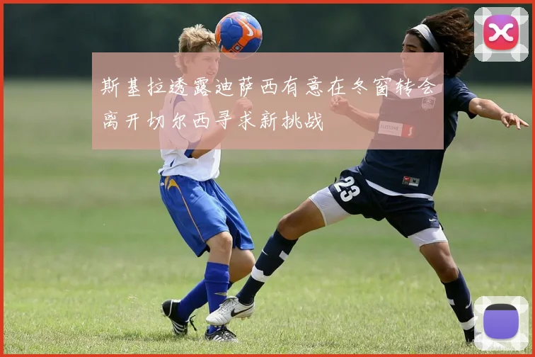 斯基拉透露迪萨西有意在冬窗转会离开切尔西寻求新挑战