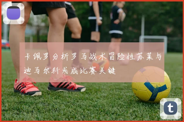 卡佩罗分析罗马战术冒险性苏莱与迪马尔科或成比赛关键