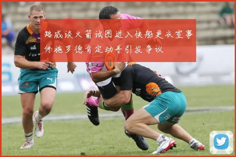 路威谈火箭试图进入快船更衣室事件施罗德肯定动手引发争议