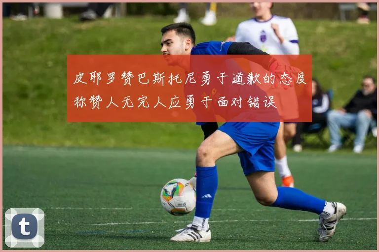皮耶罗赞巴斯托尼勇于道歉的态度称赞人无完人应勇于面对错误