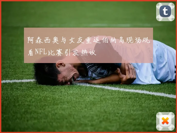 阿森西奥与女友重返伯纳乌现场观看NFL比赛引发热议