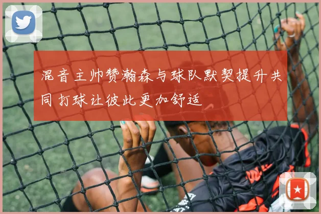 混音主帅赞瀚森与球队默契提升共同打球让彼此更加舒适