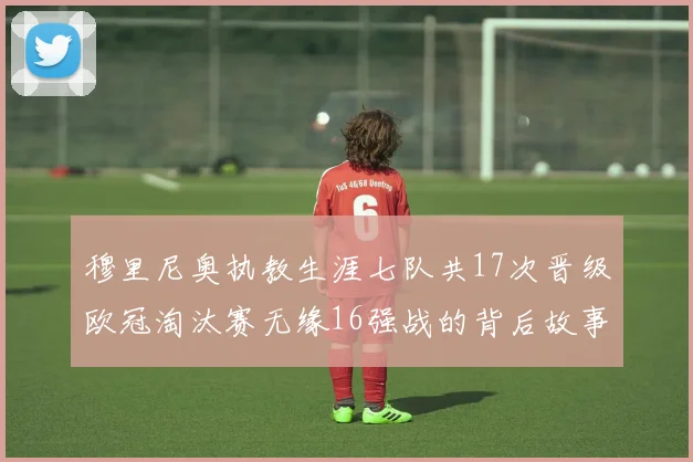 穆里尼奥执教生涯七队共17次晋级欧冠淘汰赛无缘16强战的背后故事