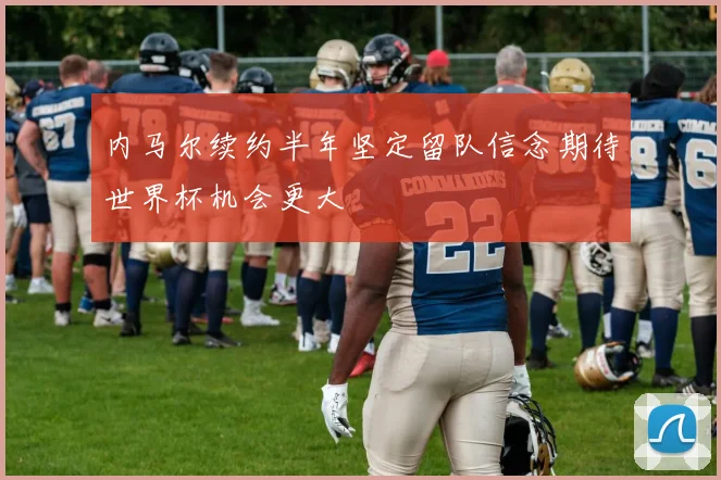 内马尔续约半年坚定留队信念期待世界杯机会更大