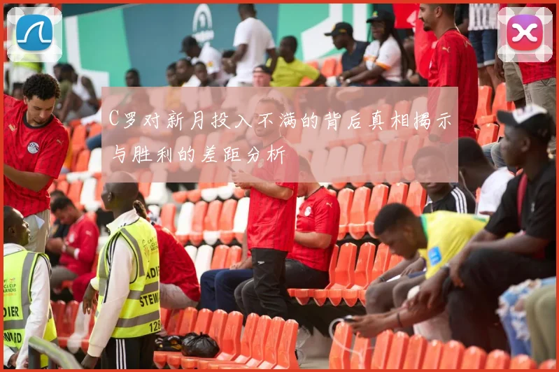 C罗对新月投入不满的背后真相揭示与胜利的差距分析
