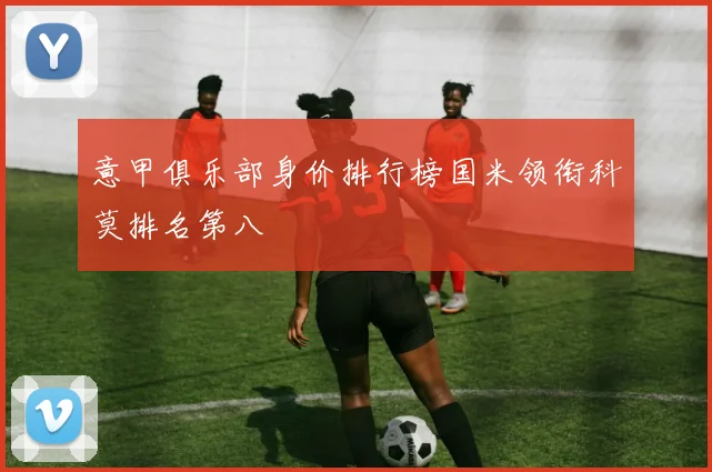 意甲俱乐部身价排行榜国米领衔科莫排名第八