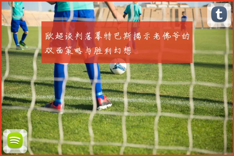 欧超谈判落幕特巴斯揭示老佛爷的双面策略与胜利幻想
