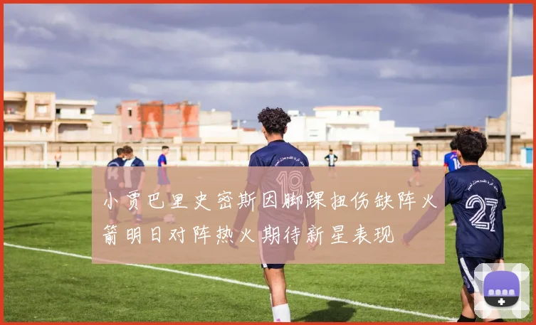 小贾巴里史密斯因脚踝扭伤缺阵火箭明日对阵热火期待新星表现