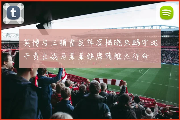 英博与三镇首发阵容揭晓朱鹏宇沈子贵出战马莱莱缺席隋维杰待命