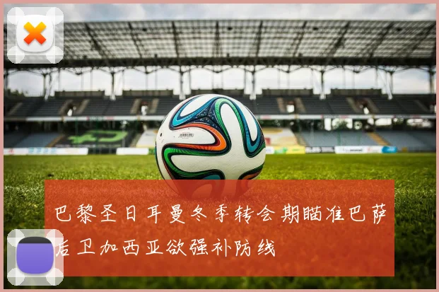巴黎圣日耳曼冬季转会期瞄准巴萨后卫加西亚欲强补防线