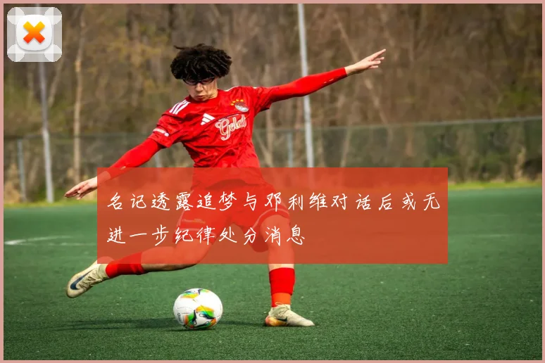 名记透露追梦与邓利维对话后或无进一步纪律处分消息