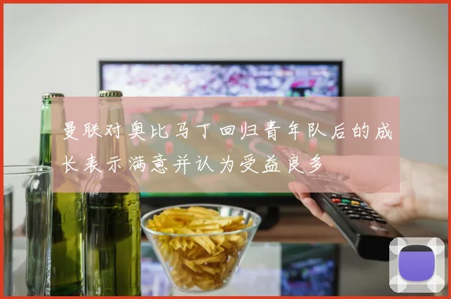 曼联对奥比马丁回归青年队后的成长表示满意并认为受益良多